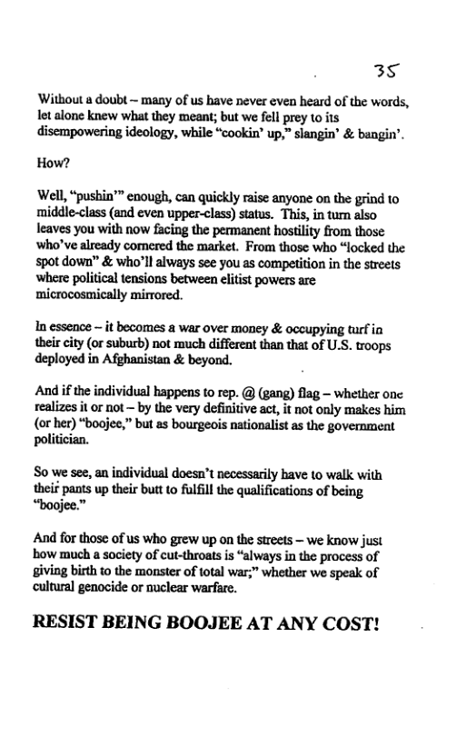 35  Without a doubt ~ many of s have never even heard of the words, It alone knew what they meant; but we fell prey 1o its disempowering ideology, while “cookin’ up,” slangin® & bangin’  How?  ‘Well, “pushin’™ enough, can quickly raise anyone on the grind to middle-class (and even upper-class) status. This, in tum also leaves you with now facing the permanent hostility from those who’ve already comered the market. From those who “locked the spot down” & who’l always see you as competition in the streets where political tensions between elitist powers are microcosmically mirrored.  In essence ~ it becomes a war over money & occupying turf in their city (or suburb) not much different than that of US. troops deployed in Afghanistan & beyond.  And if the individual happens to rep. @ (gang) flag — whether onc realizes it or not — by the very definitive act, it not only makes him (or her) “boojee,” but as bourgeois nationalist as the govermment politician.  S0 we see, an individual doesn’t necessarily bave to walk with theif pants up their butt to fulfil the qualifications of being “baojee.”  And for those of us who grew up on the sireels — we know just ‘bow much a society of cut-throats is “always in the process of giving birth to the monster of total war;" whether we speak of cultural genocide or nuclear warfare.  RESIST BEING BOOJEE AT ANY COST! 